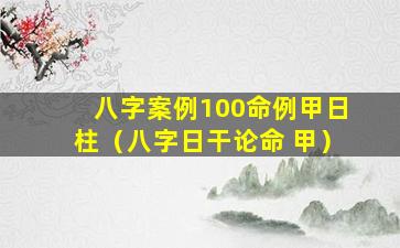 八字案例100命例甲日柱（八字日干论命 甲）